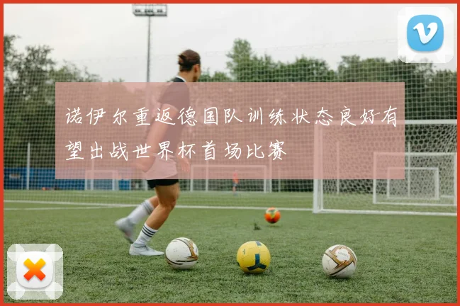 诺伊尔重返德国队训练状态良好有望出战世界杯首场比赛
