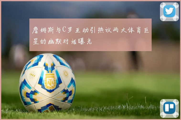 詹姆斯与C罗互动引热议两大体育巨星的幽默对话曝光