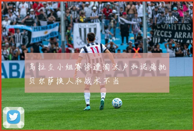 乌拉圭小组赛惨遭淘汰卢加诺痛批贝尔萨换人和战术不当