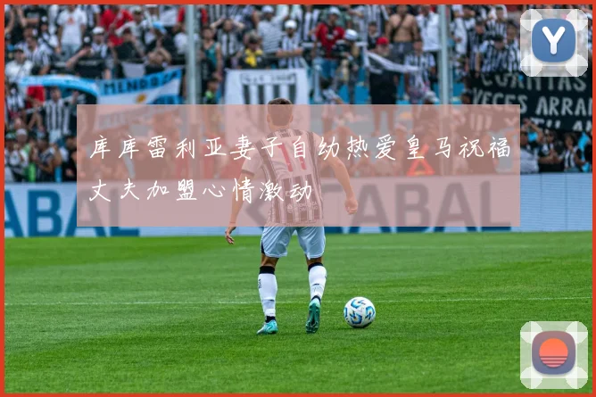 库库雷利亚妻子自幼热爱皇马祝福丈夫加盟心情激动