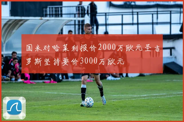 国米对哈莱利报价2000万欧元圣吉罗斯坚持要价3000万欧元