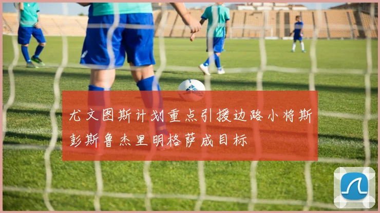 尤文图斯计划重点引援边路小将斯彭斯鲁杰里明格萨成目标