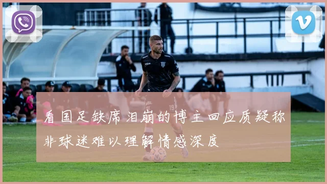 看国足缺席泪崩的博主回应质疑称非球迷难以理解情感深度