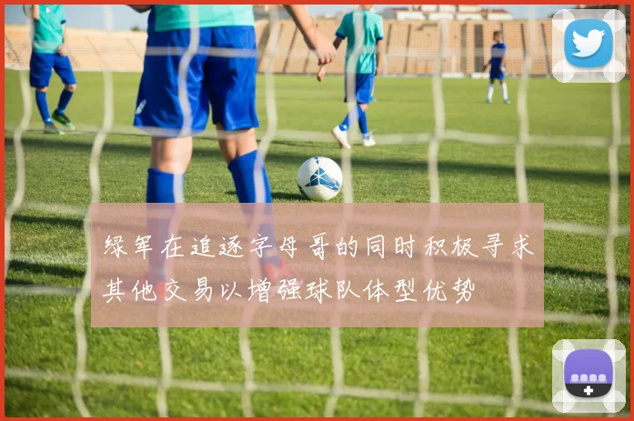 绿军在追逐字母哥的同时积极寻求其他交易以增强球队体型优势