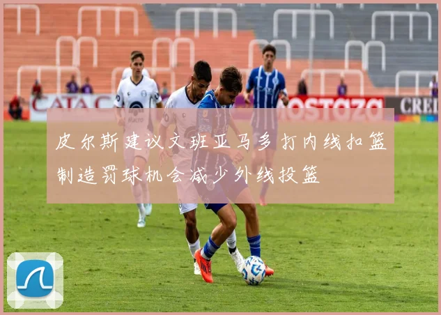 皮尔斯建议文班亚马多打内线扣篮制造罚球机会减少外线投篮