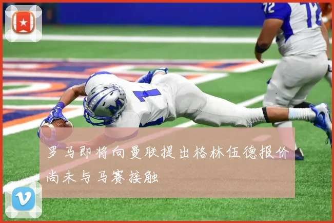 罗马即将向曼联提出格林伍德报价尚未与马赛接触