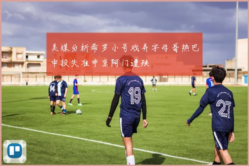美媒分析希罗小号戏弄字母哥热巴中投失准申京阿门遭殃