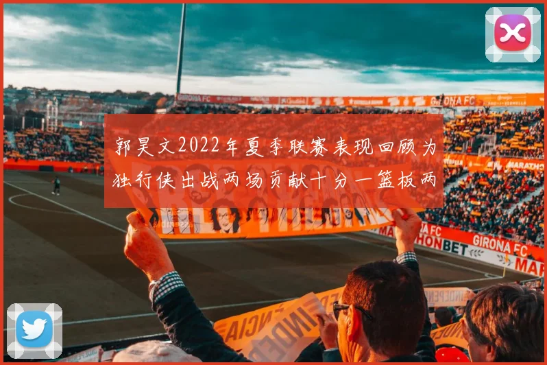 郭昊文2022年夏季联赛表现回顾为独行侠出战两场贡献十分一篮板两助攻