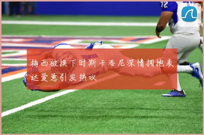 梅西被换下时斯卡洛尼深情拥抱表达爱意引发热议