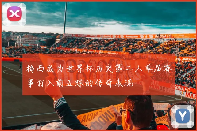 梅西成为世界杯历史第二人单届赛事打入前五球的传奇表现