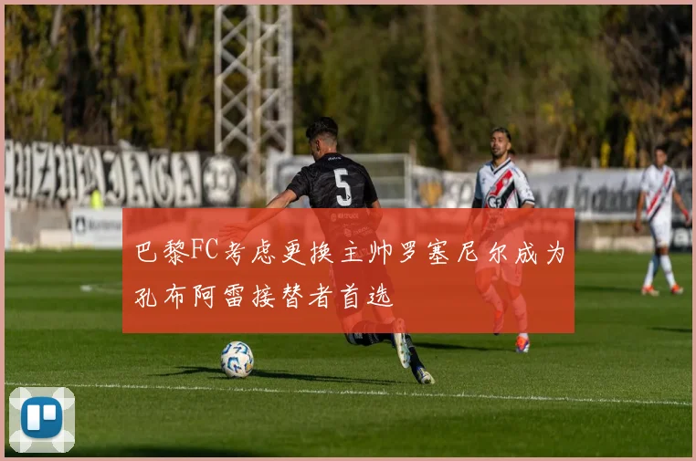 巴黎FC考虑更换主帅罗塞尼尔成为孔布阿雷接替者首选